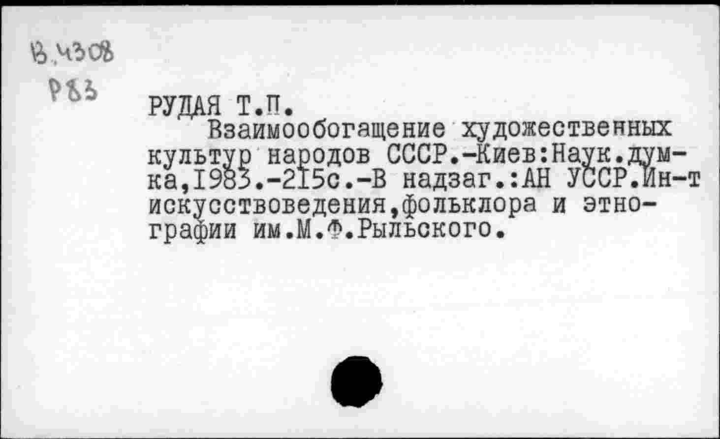 ﻿\2>
Н5
РУДАЯ Т.П.
Взаимообогащение художественных культур народов СССР.-Киев:Наук.думка,1Ж.-215с.-В надзаг.:АН УССРЛн-т искусствоведения,фольклора и этнографии им.М.Ф.Рыльского.